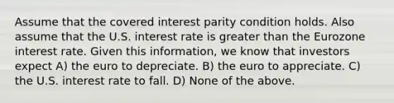 Assume that the covered interest parity condition holds. Also assume that the U.S. interest rate is greater than the Eurozone interest rate. Given this information, we know that investors expect A) the euro to depreciate. B) the euro to appreciate. C) the U.S. interest rate to fall. D) None of the above.