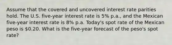 Assume that the covered and uncovered interest rate parities hold. The U.S. five-year interest rate is 5% p.a., and the Mexican five-year interest rate is 8% p.a. Today's spot rate of the Mexican peso is 0.20. What is the five-year forecast of the peso's spot rate?