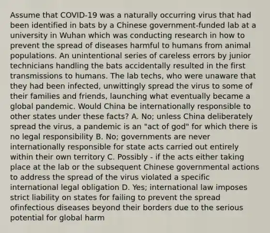 Assume that COVID-19 was a naturally occurring virus that had been identified in bats by a Chinese government-funded lab at a university in Wuhan which was conducting research in how to prevent the spread of diseases harmful to humans from animal populations. An unintentional series of careless errors by junior technicians handling the bats accidentally resulted in the first transmissions to humans. The lab techs, who were unaware that they had been infected, unwittingly spread the virus to some of their families and friends, launching what eventually became a global pandemic. Would China be internationally responsible to other states under these facts? A. No; unless China deliberately spread the virus, a pandemic is an "act of god" for which there is no legal responsibility B. No; governments are never internationally responsible for state acts carried out entirely within their own territory C. Possibly - if the acts either taking place at the lab or the subsequent Chinese governmental actions to address the spread of the virus violated a specific international legal obligation D. Yes; international law imposes strict liability on states for failing to prevent the spread of<a href='https://www.questionai.com/knowledge/kMVY5VcPkQ-infectious-diseases' class='anchor-knowledge'>infectious diseases</a> beyond their borders due to the serious potential for global harm