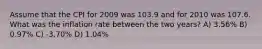 Assume that the CPI for 2009 was 103.9 and for 2010 was 107.6. What was the inflation rate between the two years? A) 3.56% B) 0.97% C) -3.70% D) 1.04%
