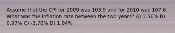 Assume that the CPI for 2009 was 103.9 and for 2010 was 107.6. What was the inflation rate between the two years? A) 3.56% B) 0.97% C) -3.70% D) 1.04%