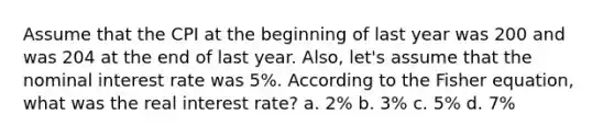 Assume that the CPI at the beginning of last year was 200 and was 204 at the end of last year. Also, let's assume that the nominal interest rate was 5%. According to the Fisher equation, what was the real interest rate? a. 2% b. 3% c. 5% d. 7%