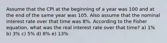 Assume that the CPI at the beginning of a year was 100 and at the end of the same year was 105. Also assume that the nominal interest rate over that time was 8%. According to the Fisher equation, what was the real interest rate over that time? a) 1% b) 3% c) 5% d) 8% e) 13%