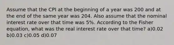 Assume that the CPI at the beginning of a year was 200 and at the end of the same year was 204. Also assume that the nominal interest rate over that time was 5%. According to the Fisher equation, what was the real interest rate over that time? a)0.02 b)0.03 c)0.05 d)0.07