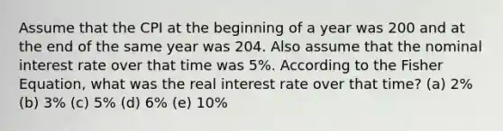 Assume that the CPI at the beginning of a year was 200 and at the end of the same year was 204. Also assume that the nominal interest rate over that time was 5%. According to the Fisher Equation, what was the real interest rate over that time? (a) 2% (b) 3% (c) 5% (d) 6% (e) 10%