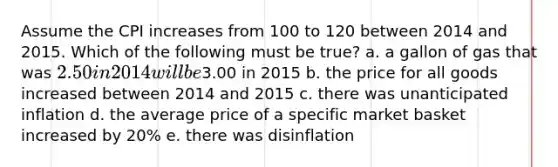 Assume the CPI increases from 100 to 120 between 2014 and 2015. Which of the following must be true? a. a gallon of gas that was 2.50 in 2014 will be3.00 in 2015 b. the price for all goods increased between 2014 and 2015 c. there was unanticipated inflation d. the average price of a specific market basket increased by 20% e. there was disinflation