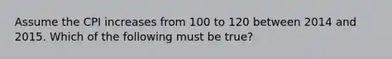 Assume the CPI increases from 100 to 120 between 2014 and 2015. Which of the following must be true?