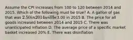 Assume the CPI increases from 100 to 120 between 2014 and 2015. Which of the following must be true? A. A gallon of gas that was 2.50 in 2014 will be3.00 in 2015 B. The price for all goods increased between 2014 and 2015 C. There was unanticipated inflation D. The average price of a specific market basket increased 20% E. There was disinflation