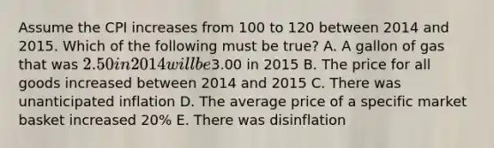 Assume the CPI increases from 100 to 120 between 2014 and 2015. Which of the following must be true? A. A gallon of gas that was 2.50 in 2014 will be3.00 in 2015 B. The price for all goods increased between 2014 and 2015 C. There was unanticipated inflation D. The average price of a specific market basket increased 20% E. There was disinflation