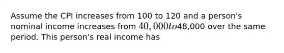 Assume the CPI increases from 100 to 120 and a person's nominal income increases from 40,000 to48,000 over the same period. This person's real income has