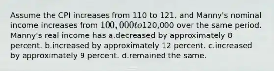 Assume the CPI increases from 110 to 121, and Manny's nominal income increases from 100,000 to120,000 over the same period. Manny's real income has a.decreased by approximately 8 percent. b.increased by approximately 12 percent. c.increased by approximately 9 percent. d.remained the same.