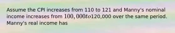 Assume the CPI increases from 110 to 121 and Manny's nominal income increases from 100,000 to120,000 over the same period. Manny's real income has