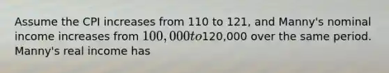 Assume the CPI increases from 110 to 121, and Manny's nominal income increases from 100,000 to120,000 over the same period. Manny's real income has