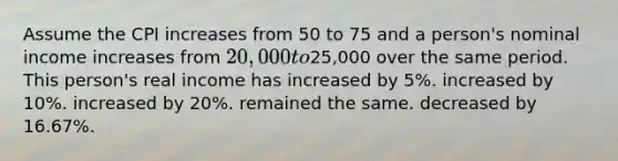 Assume the CPI increases from 50 to 75 and a person's nominal income increases from 20,000 to25,000 over the same period. This person's real income has increased by 5%. increased by 10%. increased by 20%. remained the same. decreased by 16.67%.