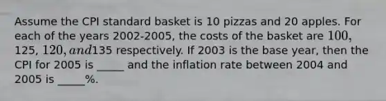 Assume the CPI standard basket is 10 pizzas and 20 apples. For each of the years 2002-2005, the costs of the basket are 100,125, 120, and135 respectively. If 2003 is the base year, then the CPI for 2005 is _____ and the inflation rate between 2004 and 2005 is _____%.