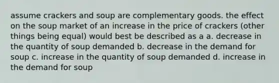 assume crackers and soup are complementary goods. the effect on the soup market of an increase in the price of crackers (other things being equal) would best be described as a a. decrease in the quantity of soup demanded b. decrease in the demand for soup c. increase in the quantity of soup demanded d. increase in the demand for soup