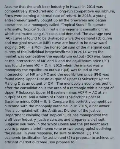 Assume that the craft beer industry in Hawaii in​ 2014 was competitively structured and in​ long-run competitive​ equilibrium; firms were earning a normal rate of return. In​ 2015, a young entrepreneur quietly bought up all the breweries​ and began operations as a monopoly called​ "Tropical Suds." To operate​ efficiently, Tropical Suds hired a management consulting​ firm, which estimated​ long-run costs and demand. The average cost ​(AC​) curve is found to be​ U-shaped while the demand ​(D​) curve and marginal revenue ​(MR​) curve are found to be downward sloping. ​(MC ​ = ΣiMCi=the horizontal sum of the marginal cost curves of the individual​ branches/firms.) In 2014 when the market was competitive the equilibrium output ​(QC​) was found at the intersection of MC and D and the equilibrium price ​(PC​) was found where MC = D. In 2015 when the market was a monopoly the equilibrium output ​(QM​) was found at the intersection of MR and MC and the equilibrium price ​(PM​) was found along Upper D at an output of Upper Q Subscript Upper Malong D at an output of QM . The​ monopoly's economic profit after the consolidation is the area of a rectangle with a height of Upper P Subscript Upper M Baseline minus ACPM − AC at an output of QM​, and a width of Upper Q Subscript Upper M Baseline minus 0QM − 0. 1. Compare the perfectly competitive outcome with the monopoly outcome. 2. In​ 2015, a bar owner files a complaint with the Antitrust Division of the Justice Department claiming that Tropical Suds has monopolized the craft beer industry. Justice concurs and prepares a civil suit. Suppose you work in the White House and the president asks you to prepare a brief memo​ (one or two​ paragraphs) outlining the issues. In your​ response, be sure to​ include: (1) The economic justification for action and​ (2) a proposal to achieve an efficient market outcome. You propose to​ ____________.