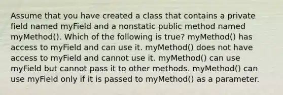 Assume that you have created a class that contains a private field named myField and a nonstatic public method named myMethod(). Which of the following is true? myMethod() has access to myField and can use it. myMethod() does not have access to myField and cannot use it. myMethod() can use myField but cannot pass it to other methods. myMethod() can use myField only if it is passed to myMethod() as a parameter.