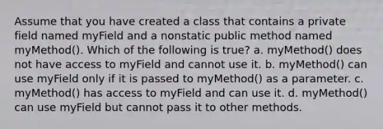 Assume that you have created a class that contains a private field named myField and a nonstatic public method named myMethod(). Which of the following is true? a. myMethod() does not have access to myField and cannot use it. b. myMethod() can use myField only if it is passed to myMethod() as a parameter. c. myMethod() has access to myField and can use it. d. myMethod() can use myField but cannot pass it to other methods.