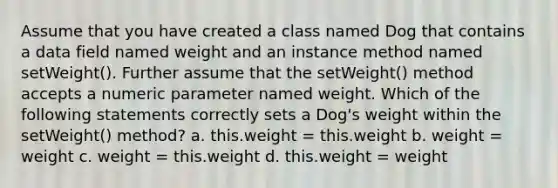 Assume that you have created a class named Dog that contains a data field named weight and an instance method named setWeight(). Further assume that the setWeight() method accepts a numeric parameter named weight. Which of the following statements correctly sets a Dog's weight within the setWeight() method? a. this.weight = this.weight b. weight = weight c. weight = this.weight d. this.weight = weight