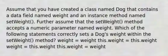 Assume that you have created a class named Dog that contains a data field named weight and an instance method named setWeight(). Further assume that the setWeight() method accepts a numeric parameter named weight. Which of the following statements correctly sets a Dog's weight within the setWeight() method? weight = weight this.weight = this.weight weight = this.weight this.weight = weight