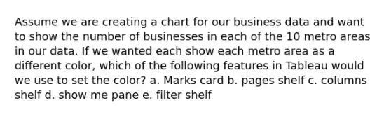 Assume we are creating a chart for our business data and want to show the number of businesses in each of the 10 metro areas in our data. If we wanted each show each metro area as a different color, which of the following features in Tableau would we use to set the color? a. Marks card b. pages shelf c. columns shelf d. show me pane e. filter shelf