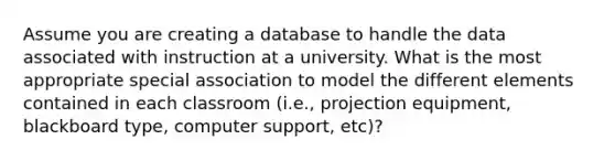 Assume you are creating a database to handle the data associated with instruction at a university. What is the most appropriate special association to model the different elements contained in each classroom (i.e., projection equipment, blackboard type, computer support, etc)?