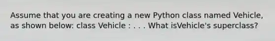 Assume that you are creating a new Python class named Vehicle, as shown below: class Vehicle : . . . What isVehicle's superclass?