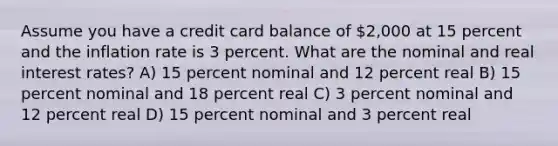 Assume you have a credit card balance of 2,000 at 15 percent and the inflation rate is 3 percent. What are the nominal and real interest rates? A) 15 percent nominal and 12 percent real B) 15 percent nominal and 18 percent real C) 3 percent nominal and 12 percent real D) 15 percent nominal and 3 percent real