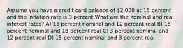 Assume you have a credit card balance of 2,000 at 15 percent and the inflation rate is 3 percent.What are the nominal and real interest rates? A) 15 percent nominal and 12 percent real B) 15 percent nominal and 18 percent real C) 3 percent nominal and 12 percent real D) 15 percent nominal and 3 percent real