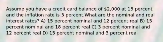 Assume you have a credit card balance of 2,000 at 15 percent and the inflation rate is 3 percent.What are the nominal and real interest rates? A) 15 percent nominal and 12 percent real B) 15 percent nominal and 18 percent real C) 3 percent nominal and 12 percent real D) 15 percent nominal and 3 percent real