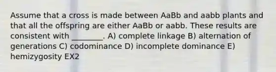 Assume that a cross is made between AaBb and aabb plants and that all the offspring are either AaBb or aabb. These results are consistent with ________. A) complete linkage B) alternation of generations C) codominance D) incomplete dominance E) hemizygosity EX2