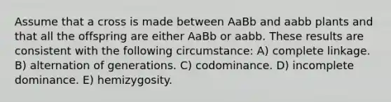 Assume that a cross is made between AaBb and aabb plants and that all the offspring are either AaBb or aabb. These results are consistent with the following circumstance: A) complete linkage. B) alternation of generations. C) codominance. D) incomplete dominance. E) hemizygosity.