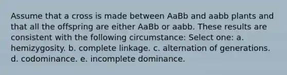 Assume that a cross is made between AaBb and aabb plants and that all the offspring are either AaBb or aabb. These results are consistent with the following circumstance: Select one: a. hemizygosity. b. complete linkage. c. alternation of generations. d. codominance. e. incomplete dominance.