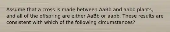 Assume that a cross is made between AaBb and aabb plants, and all of the offspring are either AaBb or aabb. These results are consistent with which of the following circumstances?