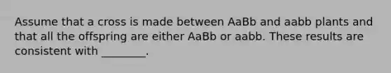 Assume that a cross is made between AaBb and aabb plants and that all the offspring are either AaBb or aabb. These results are consistent with ________.