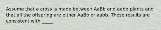 Assume that a cross is made between AaBb and aabb plants and that all the offspring are either AaBb or aabb. These results are consistent with _____.