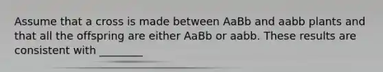 Assume that a cross is made between AaBb and aabb plants and that all the offspring are either AaBb or aabb. These results are consistent with ________