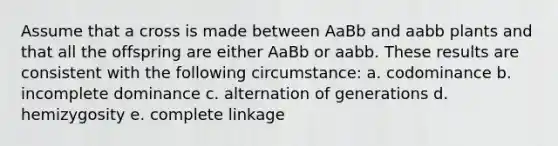 Assume that a cross is made between AaBb and aabb plants and that all the offspring are either AaBb or aabb. These results are consistent with the following circumstance: a. codominance b. incomplete dominance c. alternation of generations d. hemizygosity e. complete linkage