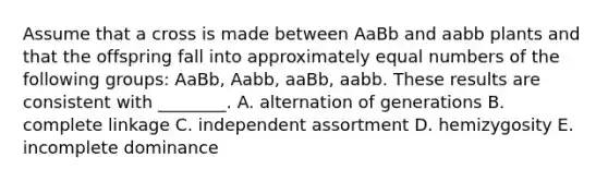 Assume that a cross is made between AaBb and aabb plants and that the offspring fall into approximately equal numbers of the following groups: AaBb, Aabb, aaBb, aabb. These results are consistent with ________. A. alternation of generations B. complete linkage C. independent assortment D. hemizygosity E. incomplete dominance