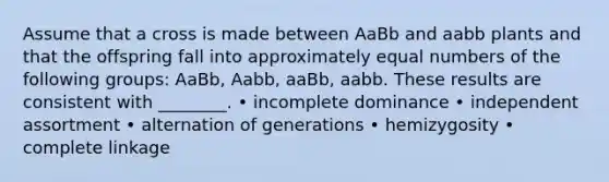 Assume that a cross is made between AaBb and aabb plants and that the offspring fall into approximately equal numbers of the following groups: AaBb, Aabb, aaBb, aabb. These results are consistent with ________. • incomplete dominance • independent assortment • alternation of generations • hemizygosity • complete linkage