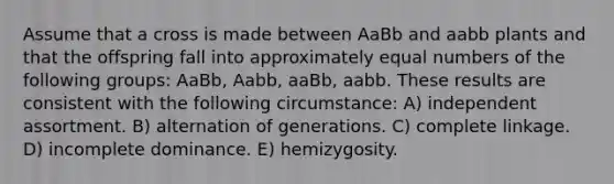 Assume that a cross is made between AaBb and aabb plants and that the offspring fall into approximately equal numbers of the following groups: AaBb, Aabb, aaBb, aabb. These results are consistent with the following circumstance: A) independent assortment. B) alternation of generations. C) complete linkage. D) incomplete dominance. E) hemizygosity.