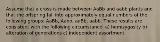 Assume that a cross is made between AaBb and aabb plants and that the offspring fall into approximately equal numbers of the following groups: AaBb, Aabb, aaBb, aabb. These results are consistent with the following circumstance: a) hemizygosity b) alteration of generations c) independent assortment