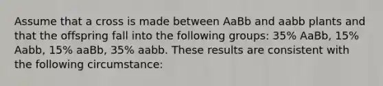 Assume that a cross is made between AaBb and aabb plants and that the offspring fall into the following groups: 35% AaBb, 15% Aabb, 15% aaBb, 35% aabb. These results are consistent with the following circumstance: