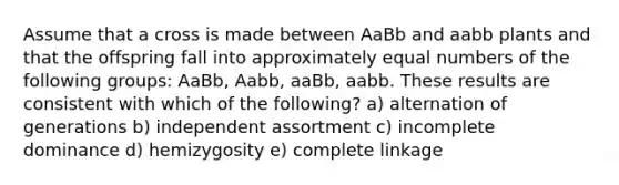 Assume that a cross is made between AaBb and aabb plants and that the offspring fall into approximately equal numbers of the following groups: AaBb, Aabb, aaBb, aabb. These results are consistent with which of the following? a) alternation of generations b) independent assortment c) incomplete dominance d) hemizygosity e) complete linkage