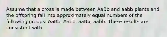 Assume that a cross is made between AaBb and aabb plants and the offspring fall into approximately equal numbers of the following groups: AaBb, Aabb, aaBb, aabb. These results are consistent with