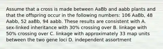 Assume that a cross is made between AaBb and aabb plants and that the offspring occur in the following numbers: 106 AaBb, 48 Aabb, 52 aaBb, 94 aabb. These results are consistent with A. sex-linked inheritance with 30% crossing over B. linkage with 50% crossing over C. linkage with approximately 33 map units between the two gene loci D. independent assortment