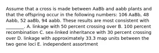 Assume that a cross is made between AaBb and aabb plants and that the offspring occur in the following numbers: 106 AaBb, 48 Aabb, 52 aaBb, 94 aabb. These results are most consistent with ________. A. linkage with 50 percent crossing over B. 100 percent recombination C. sex-linked inheritance with 30 percent crossing over D. linkage with approximately 33.3 map units between the two gene loci E. independent assortment