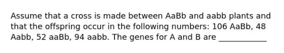 Assume that a cross is made between AaBb and aabb plants and that the offspring occur in the following numbers: 106 AaBb, 48 Aabb, 52 aaBb, 94 aabb. The genes for A and B are ____________