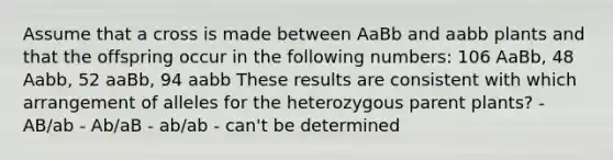 Assume that a cross is made between AaBb and aabb plants and that the offspring occur in the following numbers: 106 AaBb, 48 Aabb, 52 aaBb, 94 aabb These results are consistent with which arrangement of alleles for the heterozygous parent plants? - AB/ab - Ab/aB - ab/ab - can't be determined